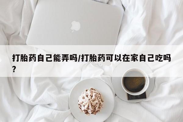 药流药购买打胎药自己能弄吗/打胎药可以在家自己吃吗?