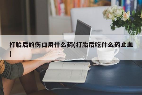 药流药购买打胎后的伤口用什么药(打胎后吃什么药止血)
