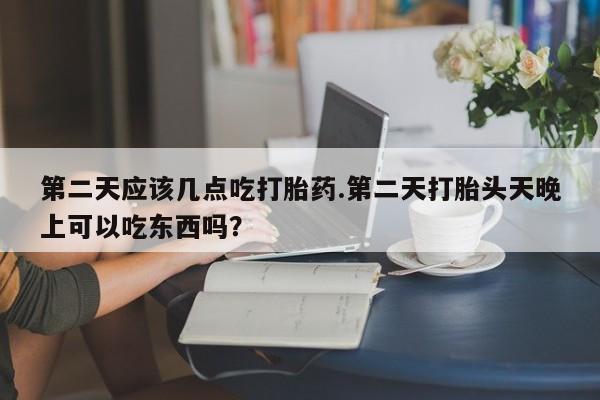药流药购买第二天应该几点吃打胎药.第二天打胎头天晚上可以吃东西吗？