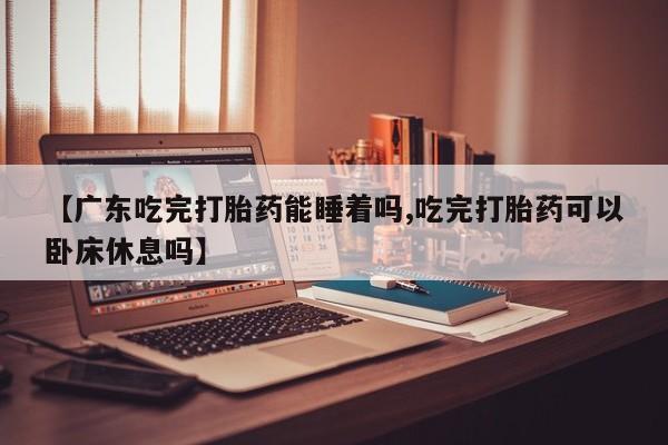 药流药购买【广东吃完打胎药能睡着吗,吃完打胎药可以卧床休息吗】