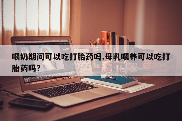 药流药购买喂奶期间可以吃打胎药吗.母乳喂养可以吃打胎药吗？
