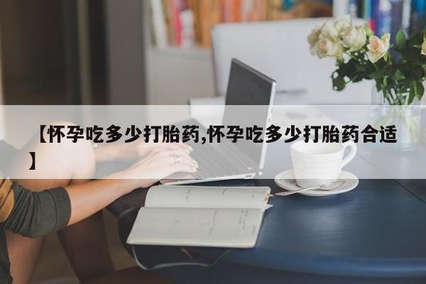 药流药购买【怀孕吃多少打胎药,怀孕吃多少打胎药合适】