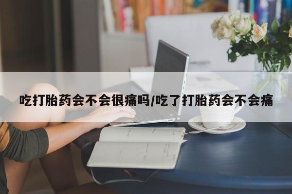 药流药购买吃打胎药会不会很痛吗/吃了打胎药会不会痛