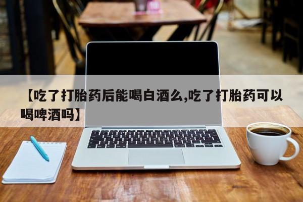 药流药购买【吃了打胎药后能喝白酒么,吃了打胎药可以喝啤酒吗】
