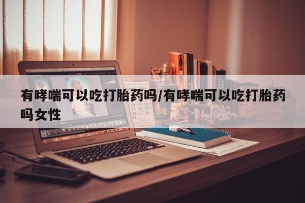药流药购买有哮喘可以吃打胎药吗/有哮喘可以吃打胎药吗女性