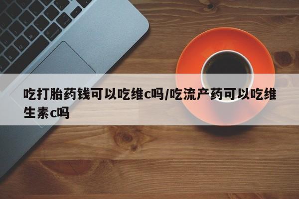 药流药购买吃打胎药钱可以吃维c吗/吃流产药可以吃维生素c吗