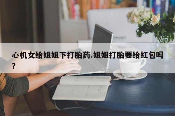 药流药购买心机女给姐姐下打胎药.姐姐打胎要给红包吗？