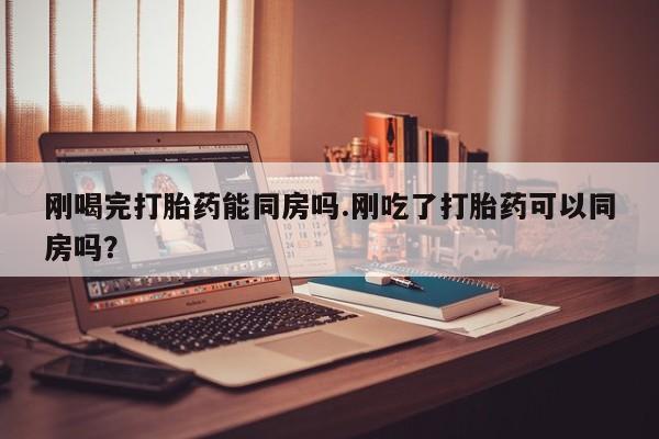 药流药购买刚喝完打胎药能同房吗.刚吃了打胎药可以同房吗？