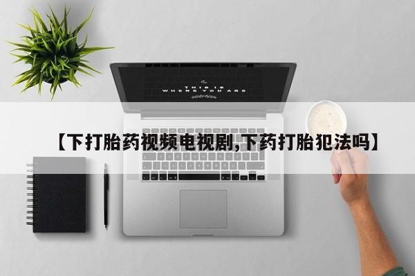 药流药购买【下打胎药视频电视剧,下药打胎犯法吗】