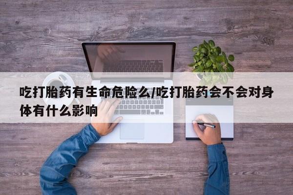 药流药购买吃打胎药有生命危险么/吃打胎药会不会对身体有什么影响