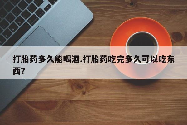 药流药购买打胎药多久能喝酒.打胎药吃完多久可以吃东西？