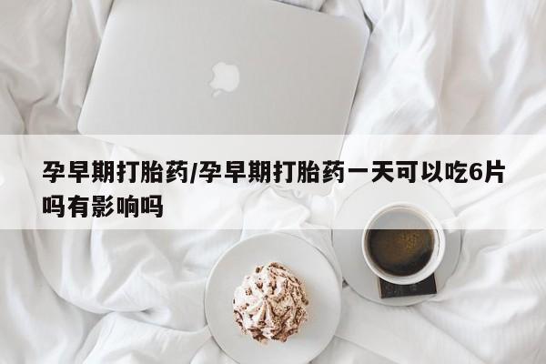 药流药购买孕早期打胎药/孕早期打胎药一天可以吃6片吗有影响吗