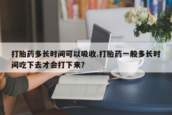 药流药购买打胎药多长时间可以吸收.打胎药一般多长时间吃下去才会打下来？
