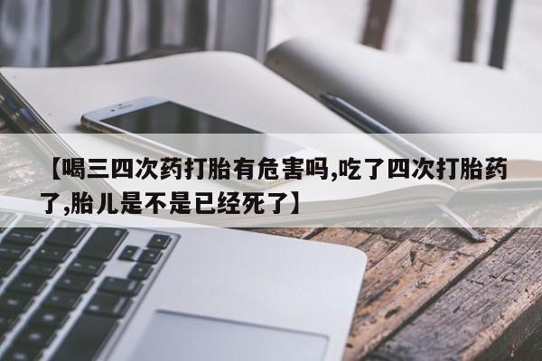 药流药购买【喝三四次药打胎有危害吗,吃了四次打胎药了,胎儿是不是已经死了】