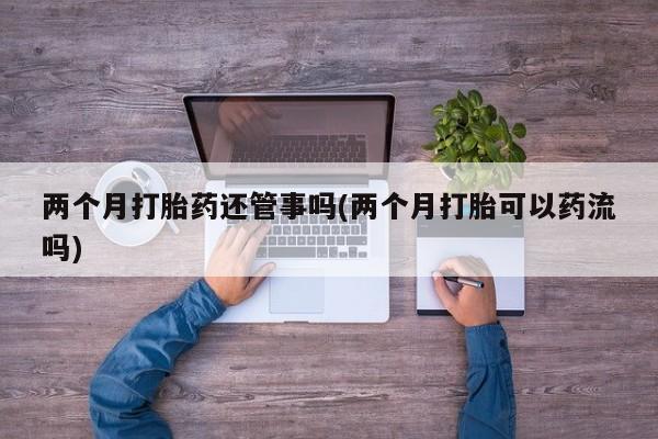 药流药购买两个月打胎药还管事吗(两个月打胎可以药流吗)