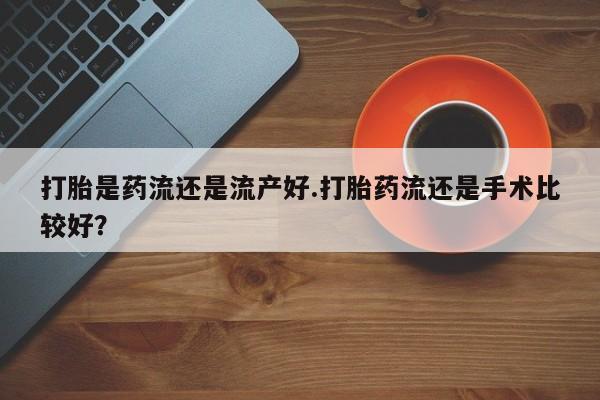 药流药购买打胎是药流还是流产好.打胎药流还是手术比较好？