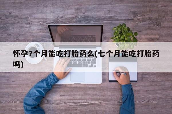 药流药购买怀孕7个月能吃打胎药么(七个月能吃打胎药吗)