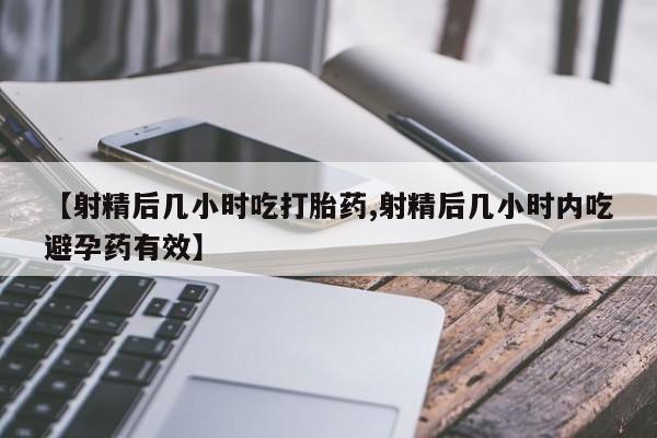 药流药购买【射精后几小时吃打胎药,射精后几小时内吃避孕药有效】