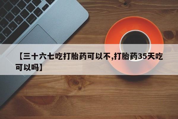 药流药购买【三十六七吃打胎药可以不,打胎药35天吃可以吗】