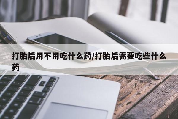 药流药购买打胎后用不用吃什么药/打胎后需要吃些什么药
