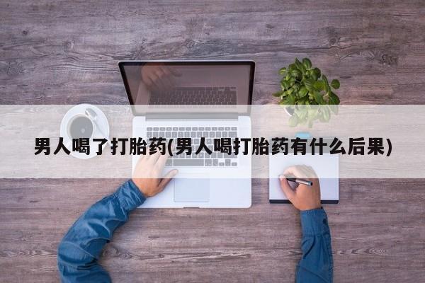 药流药购买男人喝了打胎药(男人喝打胎药有什么后果)