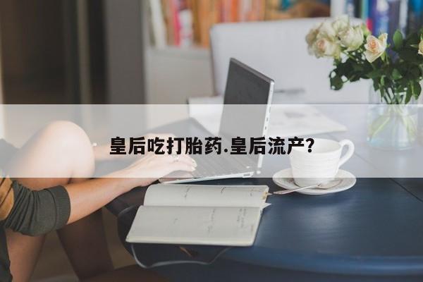 药流药购买皇后吃打胎药.皇后流产？