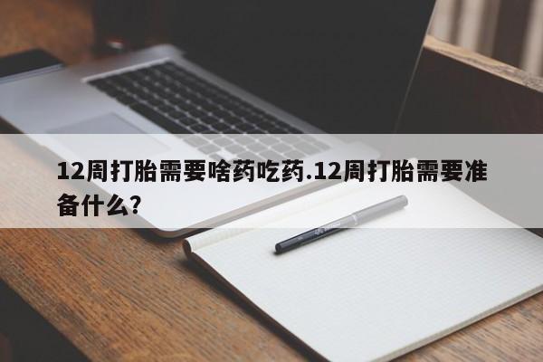 药流药购买12周打胎需要啥药吃药.12周打胎需要准备什么？