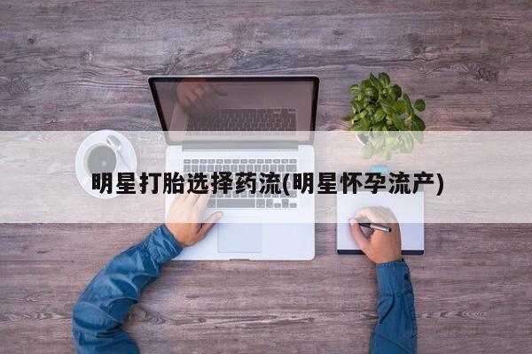 药流药购买明星打胎选择药流(明星怀孕流产)