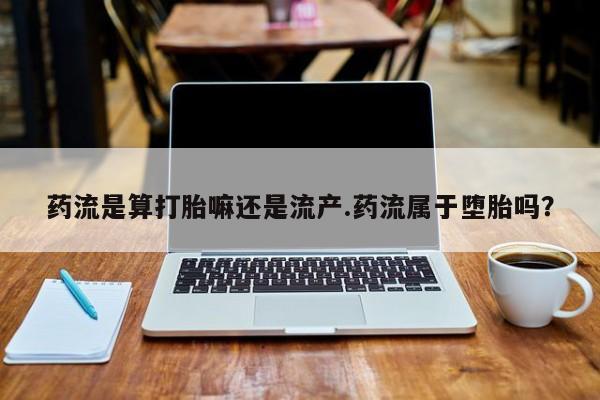 药流药购买药流是算打胎嘛还是流产.药流属于堕胎吗？