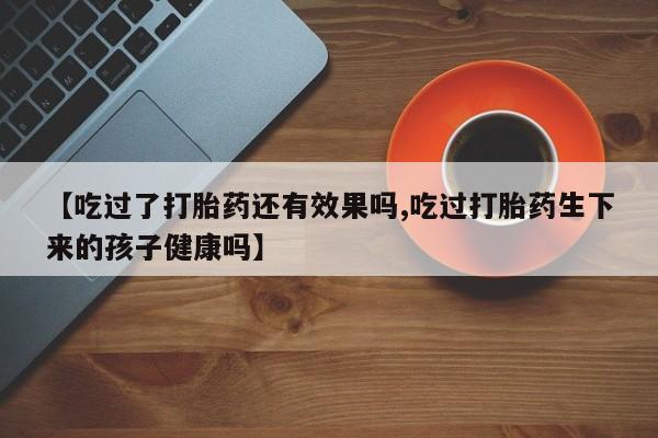 药流药购买【吃过了打胎药还有效果吗,吃过打胎药生下来的孩子健康吗】