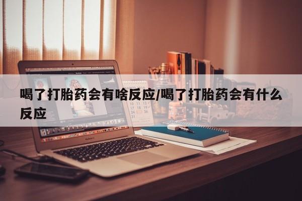 药流药购买喝了打胎药会有啥反应/喝了打胎药会有什么反应