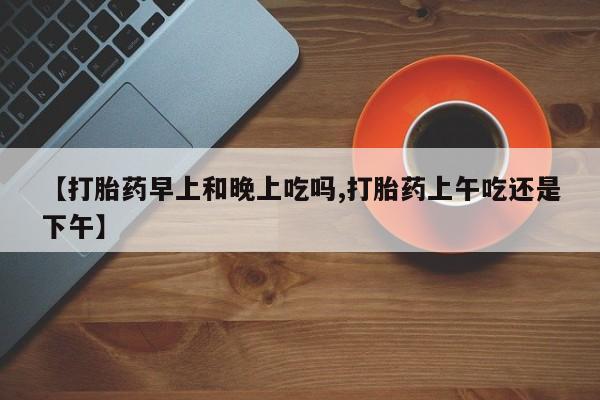 药流药购买【打胎药早上和晚上吃吗,打胎药上午吃还是下午】