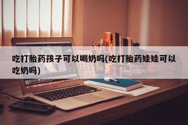 药流药购买吃打胎药孩子可以喝奶吗(吃打胎药娃娃可以吃奶吗)