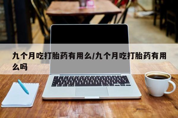 药流药购买九个月吃打胎药有用么/九个月吃打胎药有用么吗