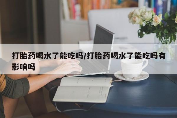 药流药购买打胎药喝水了能吃吗/打胎药喝水了能吃吗有影响吗