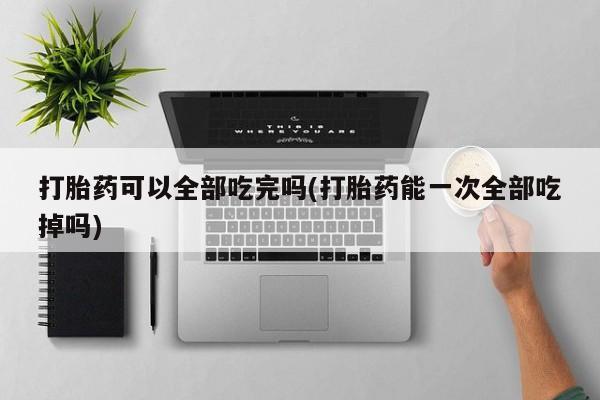 药流药购买打胎药可以全部吃完吗(打胎药能一次全部吃掉吗)