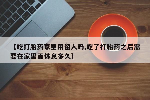 药流药购买【吃打胎药家里用留人吗,吃了打胎药之后需要在家里面休息多久】