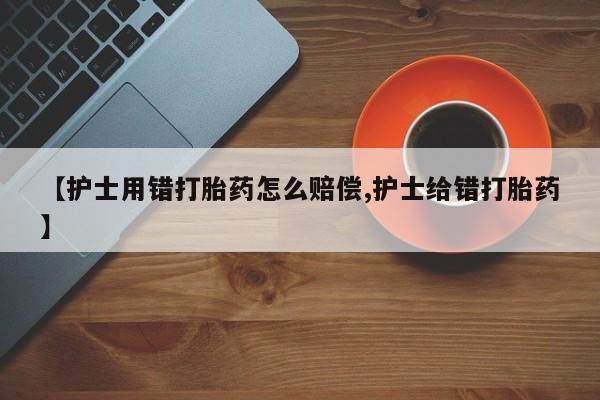 药流药购买【护士用错打胎药怎么赔偿,护士给错打胎药】