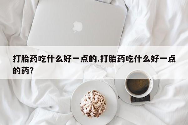 药流药购买打胎药吃什么好一点的.打胎药吃什么好一点的药？