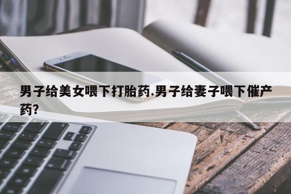 药流药购买男子给美女喂下打胎药.男子给妻子喂下催产药？