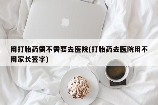 药流药购买用打胎药需不需要去医院(打胎药去医院用不用家长签字)