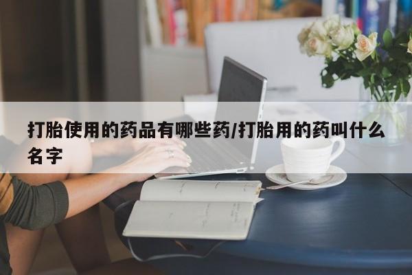 药流药购买打胎使用的药品有哪些药/打胎用的药叫什么名字