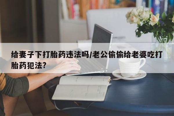 药流药购买给妻子下打胎药违法吗/老公偷偷给老婆吃打胎药犯法?