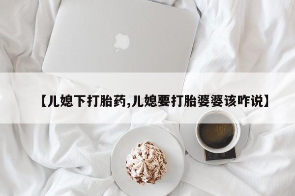 药流药购买【儿媳下打胎药,儿媳要打胎婆婆该咋说】