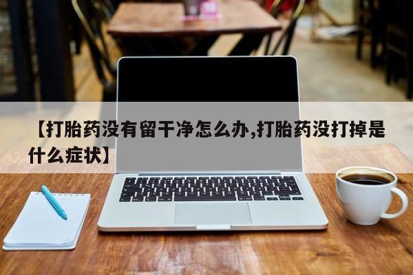 药流药购买【打胎药没有留干净怎么办,打胎药没打掉是什么症状】