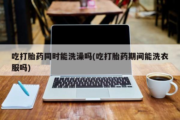 药流药购买吃打胎药同时能洗澡吗(吃打胎药期间能洗衣服吗)