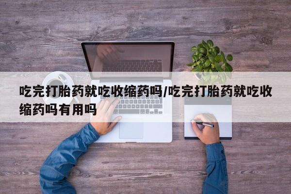 药流药购买吃完打胎药就吃收缩药吗/吃完打胎药就吃收缩药吗有用吗