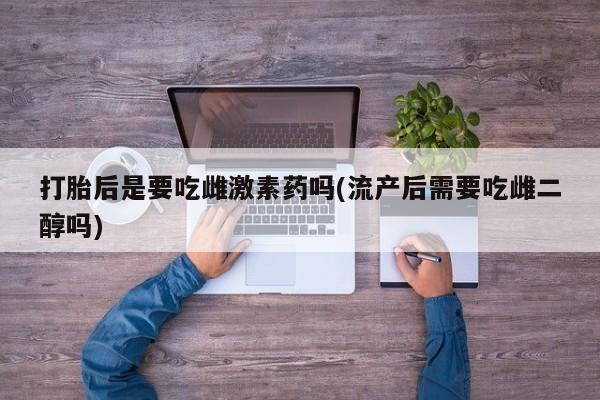 药流药购买打胎后是要吃雌激素药吗(流产后需要吃雌二醇吗)