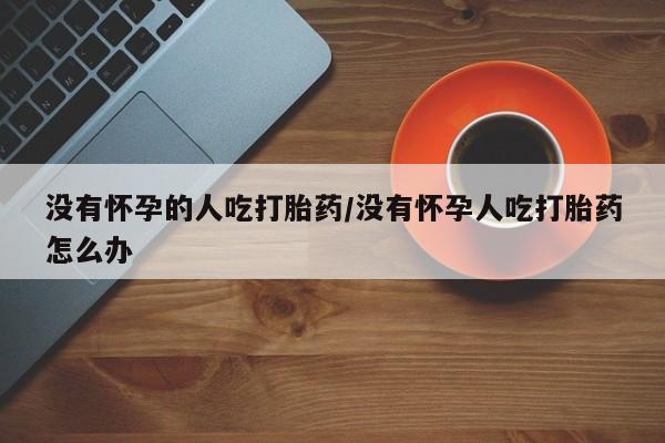 药流药购买没有怀孕的人吃打胎药/没有怀孕人吃打胎药怎么办