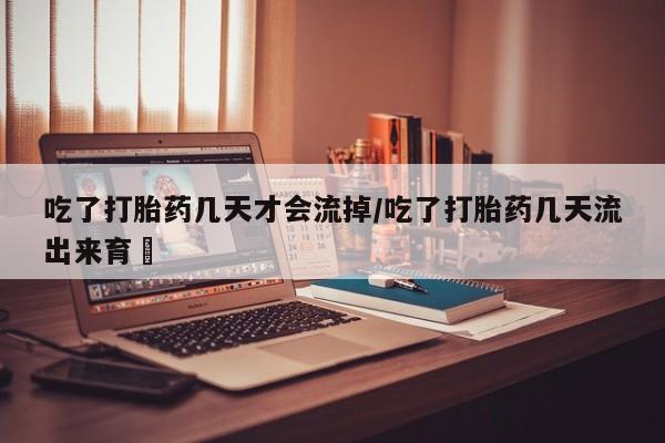 药流药购买吃了打胎药几天才会流掉/吃了打胎药几天流出来育蘘